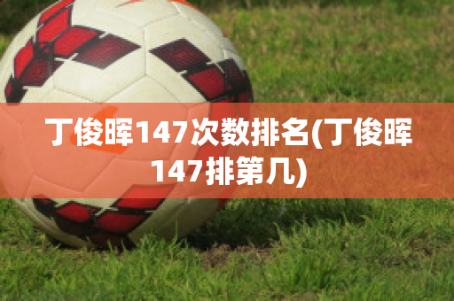 丁俊晖147次数排名(丁俊晖147排第几)