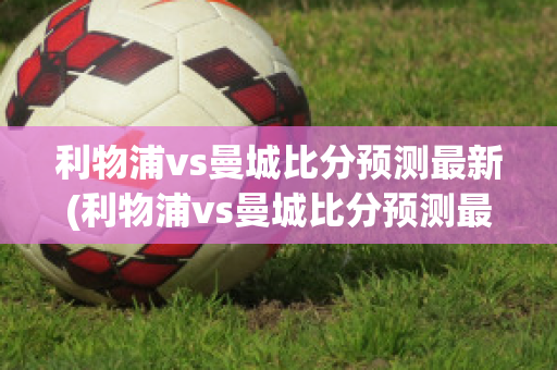 利物浦vs曼城比分预测最新(利物浦vs曼城比分预测最新结果)