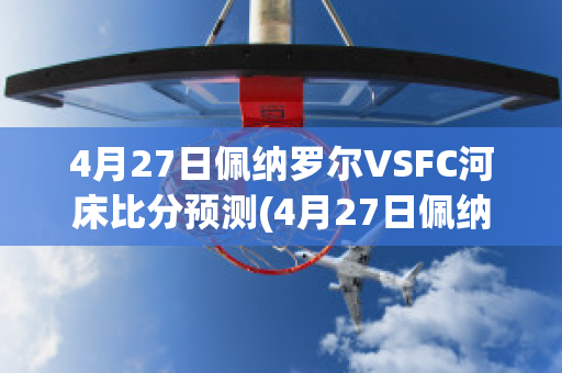 4月27日佩纳罗尔VSFC河床比分预测(4月27日佩纳罗尔vsfc河床比分预测最新)