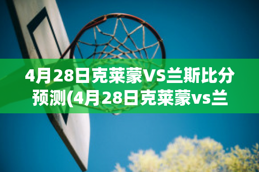 4月28日克莱蒙VS兰斯比分预测(4月28日克莱蒙vs兰斯比分预测分析)