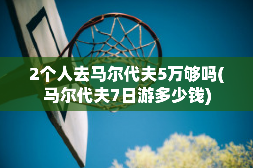 2个人去马尔代夫5万够吗(马尔代夫7日游多少钱)