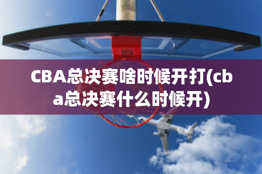 CBA总决赛啥时候开打(cba总决赛什么时候开)