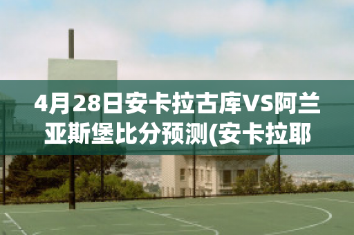 4月28日安卡拉古库VS阿兰亚斯堡比分预测(安卡拉耶夫vs库特莱巴)