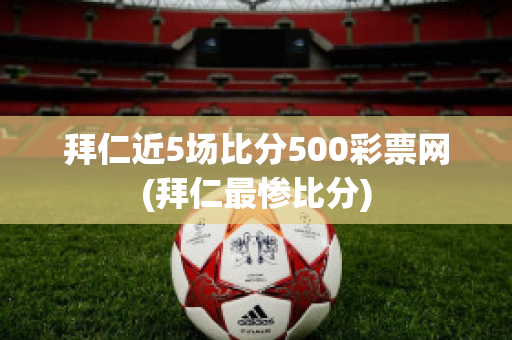 拜仁近5场比分500彩票网(拜仁最惨比分)