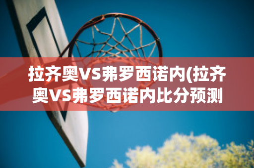 拉齐奥VS弗罗西诺内(拉齐奥VS弗罗西诺内比分预测)