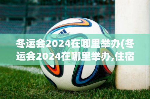 冬运会2024在哪里举办(冬运会2024在哪里举办,住宿服务)