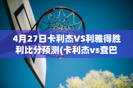 4月27日卡利杰VS利雅得胜利比分预测(卡利杰vs查巴垒)