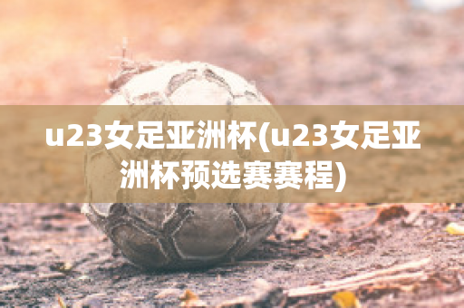 u23女足亚洲杯(u23女足亚洲杯预选赛赛程)