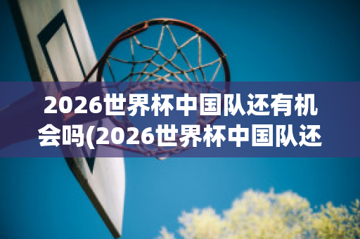 2026世界杯中国队还有机会吗(2026世界杯中国队还有机会吗现在)