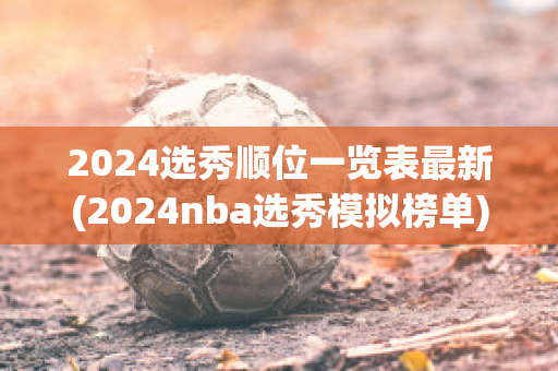 2024选秀顺位一览表最新(2024nba选秀模拟榜单)