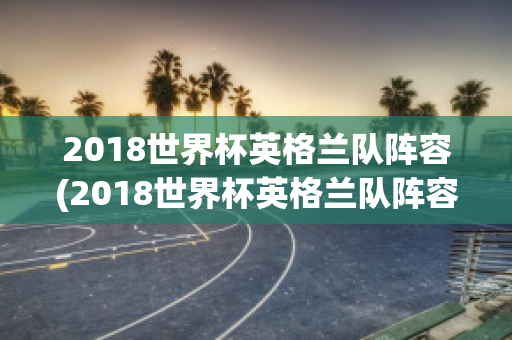 2018世界杯英格兰队阵容(2018世界杯英格兰队阵容介绍)