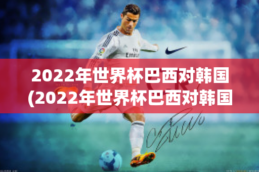 2022年世界杯巴西对韩国(2022年世界杯巴西对韩国回放)