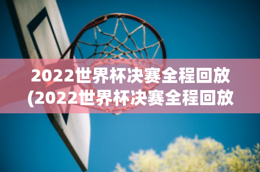 2022世界杯决赛全程回放(2022世界杯决赛全程回放完整)