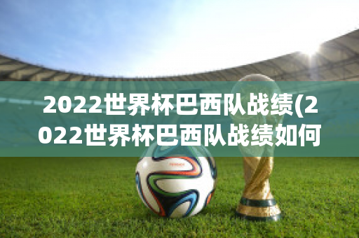 2022世界杯巴西队战绩(2022世界杯巴西队战绩如何)