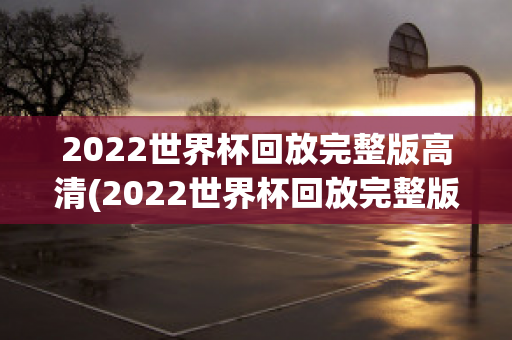 2022世界杯回放完整版高清(2022世界杯回放完整版高清克罗地亚日本)