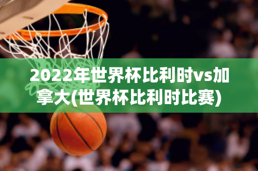 2022年世界杯比利时vs加拿大(世界杯比利时比赛)