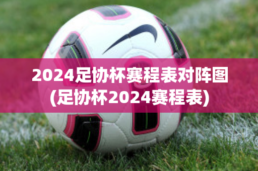 2024足协杯赛程表对阵图(足协杯2024赛程表)