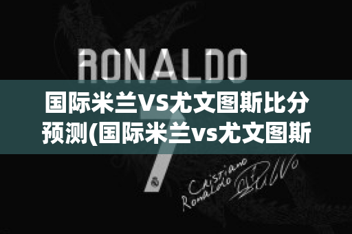 国际米兰VS尤文图斯比分预测(国际米兰vs尤文图斯比分预测搜狐网)