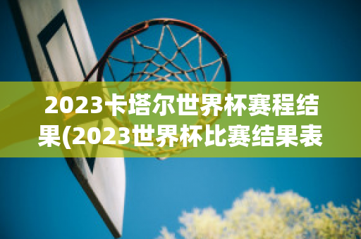 2023卡塔尔世界杯赛程结果(2023世界杯比赛结果表全部)