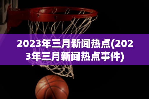 2023年三月新闻热点(2023年三月新闻热点事件)