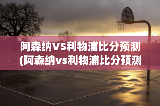 阿森纳VS利物浦比分预测(阿森纳vs利物浦比分预测分析)