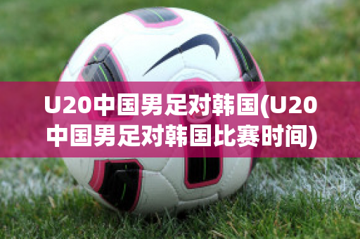 U20中国男足对韩国(U20中国男足对韩国比赛时间)