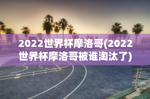 2022世界杯摩洛哥(2022世界杯摩洛哥被谁淘汰了)