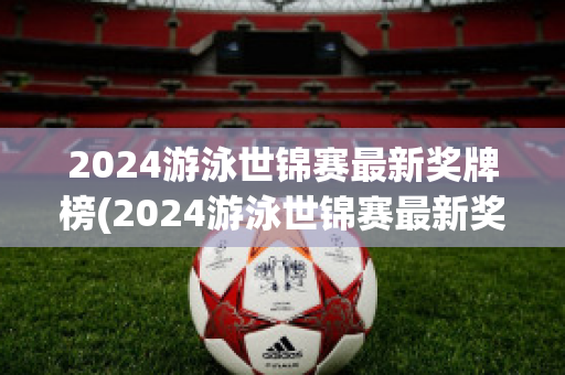 2024游泳世锦赛最新奖牌榜(2024游泳世锦赛最新奖牌榜图片)