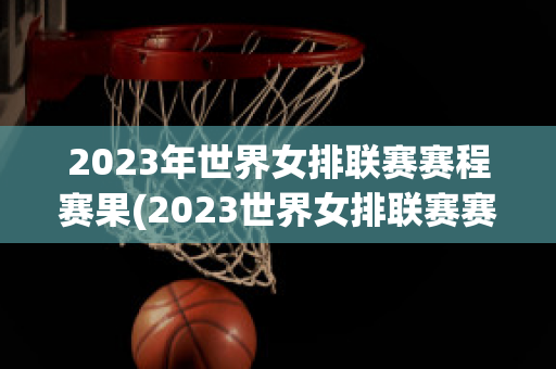 2023年世界女排联赛赛程赛果(2023世界女排联赛赛程赛果新浪)