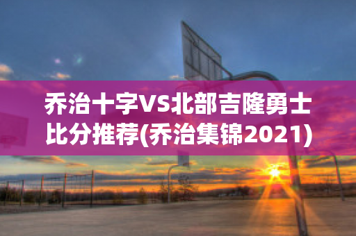 乔治十字VS北部吉隆勇士比分推荐(乔治集锦2021)