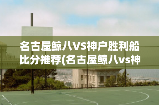 名古屋鲸八VS神户胜利船比分推荐(名古屋鲸八vs神户胜利直播)