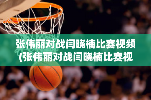 张伟丽对战闫晓楠比赛视频(张伟丽对战闫晓楠比赛视频回放)