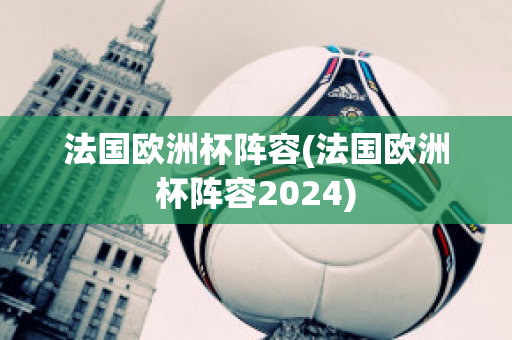 法国欧洲杯阵容(法国欧洲杯阵容2024)