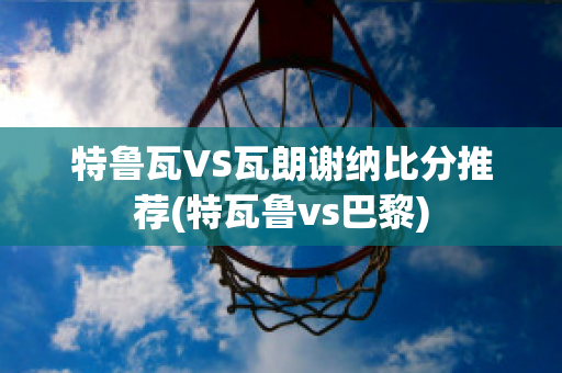 特鲁瓦VS瓦朗谢纳比分推荐(特瓦鲁vs巴黎)