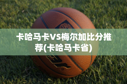 卡哈马卡VS梅尔加比分推荐(卡哈马卡省)