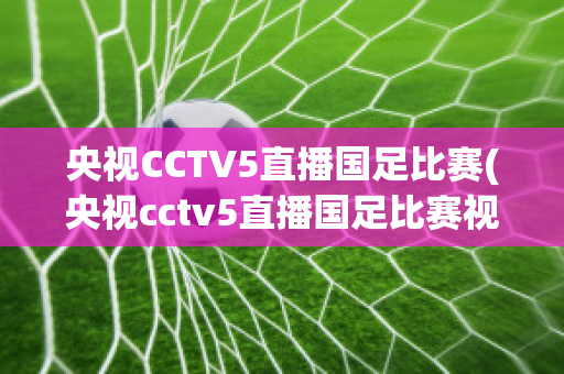 央视CCTV5直播国足比赛(央视cctv5直播国足比赛视频)