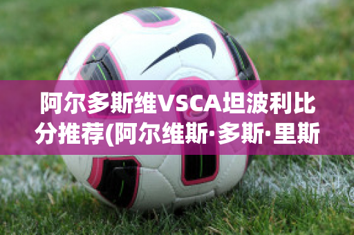 阿尔多斯维VSCA坦波利比分推荐(阿尔维斯·多斯·里斯)