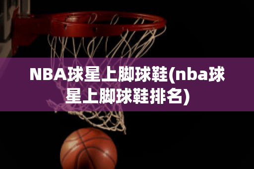 NBA球星上脚球鞋(nba球星上脚球鞋排名)