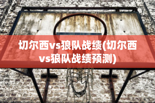 切尔西vs狼队战绩(切尔西vs狼队战绩预测)