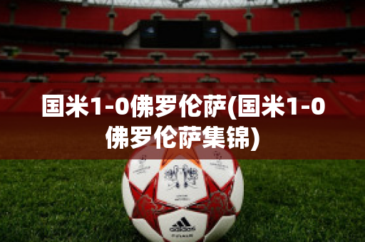 国米1-0佛罗伦萨(国米1-0佛罗伦萨集锦)