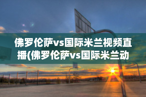 佛罗伦萨vs国际米兰视频直播(佛罗伦萨vs国际米兰动画直播)