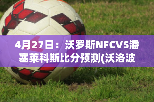 4月27日：沃罗斯NFCVS潘塞莱科斯比分预测(沃洛波罗斯)