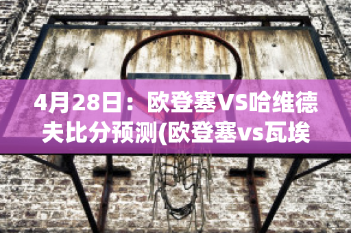 4月28日：欧登塞VS哈维德夫比分预测(欧登塞vs瓦埃勒)