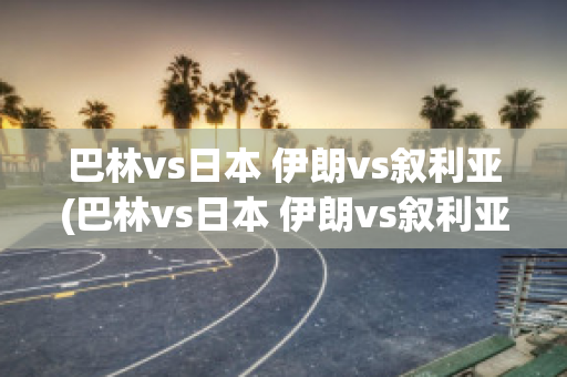 巴林vs日本 伊朗vs叙利亚(巴林vs日本 伊朗vs叙利亚比分预测)