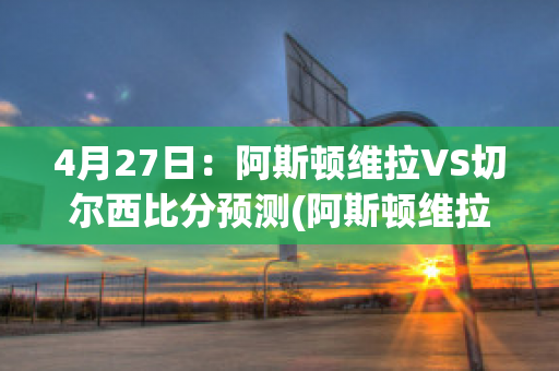 4月27日：阿斯顿维拉VS切尔西比分预测(阿斯顿维拉对切尔西比分预测)