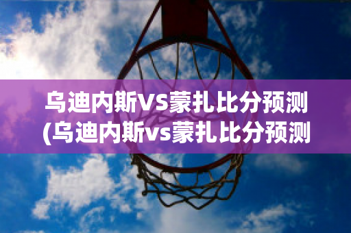 乌迪内斯VS蒙扎比分预测(乌迪内斯vs蒙扎比分预测最新消息)