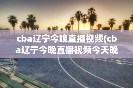 cba辽宁今晚直播视频(cba辽宁今晚直播视频今天晚上有辽篮比赛吗)