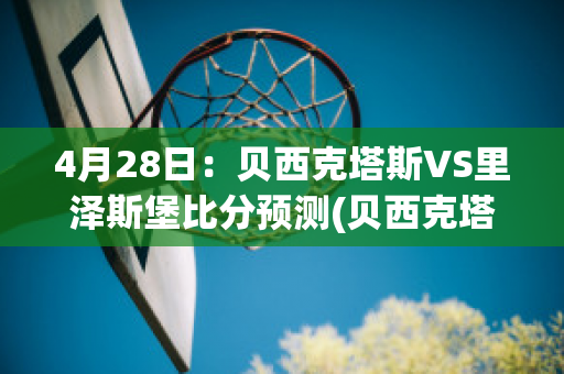 4月28日：贝西克塔斯VS里泽斯堡比分预测(贝西克塔斯vs里斯本竞技直播)