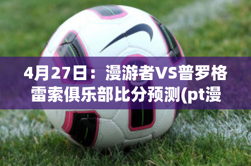 4月27日：漫游者VS普罗格雷索俱乐部比分预测(pt漫游者)