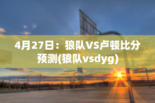 4月27日：狼队VS卢顿比分预测(狼队vsdyg)